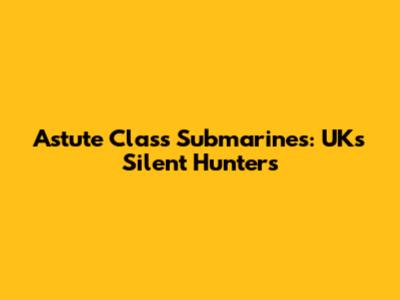 Astute Class Submarines: UK's Silent Hunters