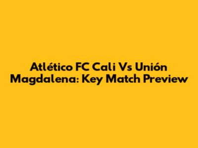Atlético FC Cali Vs Unión Magdalena: Key Match Preview