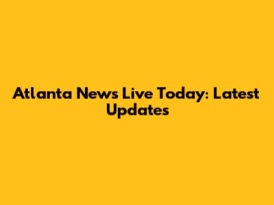 Atlanta News Live Today: Latest Updates