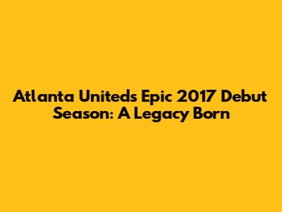 Atlanta United's Epic 2017 Debut Season: A Legacy Born