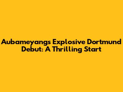 Aubameyang's Explosive Dortmund Debut: A Thrilling Start