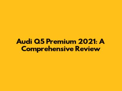 Audi Q5 Premium 2021: A Comprehensive Review