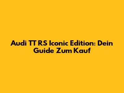 Audi TT RS Iconic Edition: Dein Guide Zum Kauf
