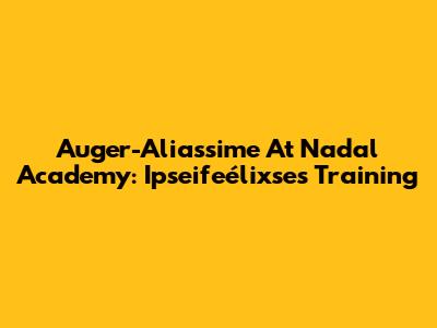 Auger-Aliassime At Nadal Academy: Ipseifeélixse's Training