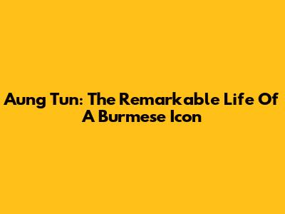 Aung Tun: The Remarkable Life Of A Burmese Icon