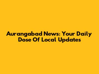 Aurangabad News: Your Daily Dose Of Local Updates
