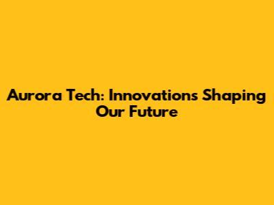 Aurora Tech: Innovations Shaping Our Future