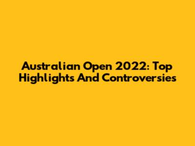 Australian Open 2022: Top Highlights And Controversies