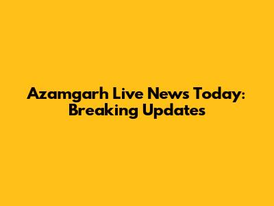 Azamgarh Live News Today: Breaking Updates