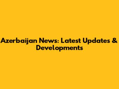 Azerbaijan News: Latest Updates & Developments