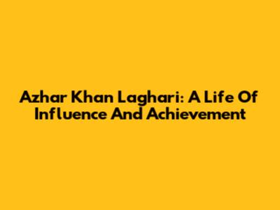 Azhar Khan Laghari: A Life Of Influence And Achievement