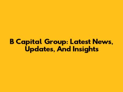 B Capital Group: Latest News, Updates, And Insights