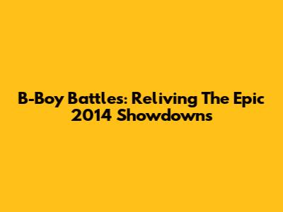 B-Boy Battles: Reliving The Epic 2014 Showdowns