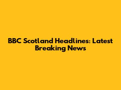 BBC Scotland Headlines: Latest Breaking News