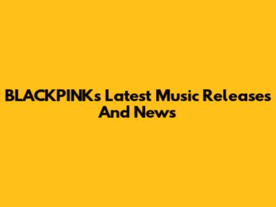 BLACKPINK's Latest Music Releases And News
