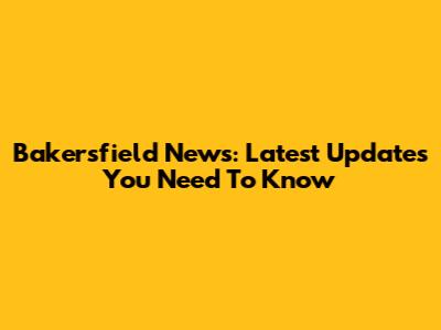 Bakersfield News: Latest Updates You Need To Know
