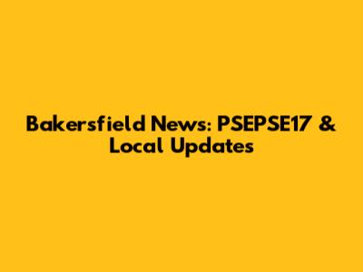 Bakersfield News: PSEPSE17 & Local Updates
