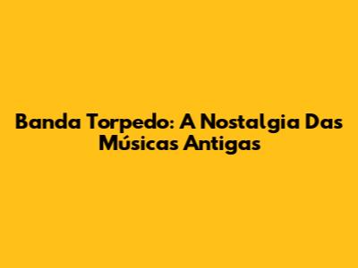 Banda Torpedo: A Nostalgia Das Músicas Antigas