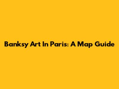 Banksy Art In Paris: A Map Guide