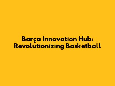 Barça Innovation Hub: Revolutionizing Basketball