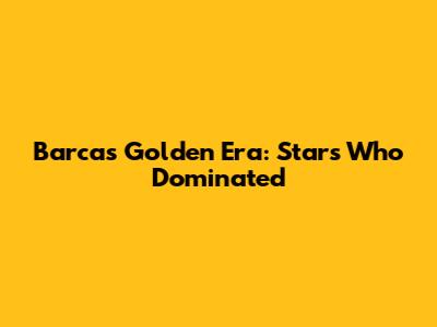 Barca's Golden Era: Stars Who Dominated