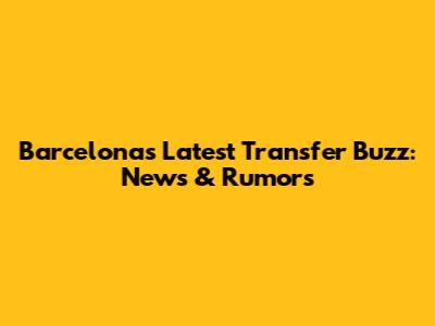 Barcelona's Latest Transfer Buzz: News & Rumors