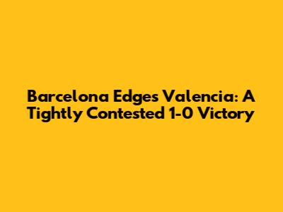 Barcelona Edges Valencia: A Tightly Contested 1-0 Victory