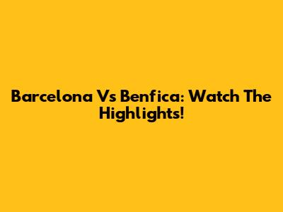 Barcelona Vs Benfica: Watch The Highlights!