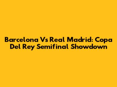 Barcelona Vs Real Madrid: Copa Del Rey Semifinal Showdown