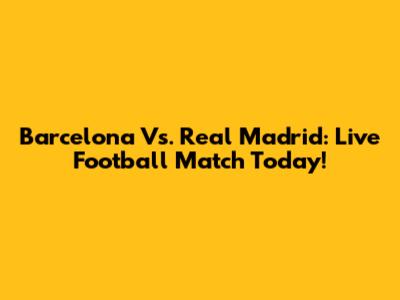 Barcelona Vs. Real Madrid: Live Football Match Today!