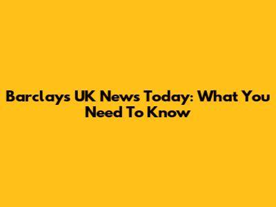 Barclays UK News Today: What You Need To Know