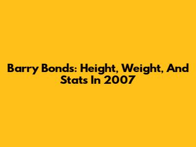 Barry Bonds: Height, Weight, And Stats In 2007