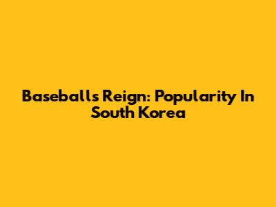 Baseball's Reign: Popularity In South Korea