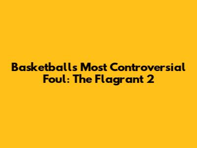 Basketball's Most Controversial Foul: The Flagrant 2