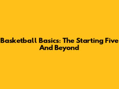 Basketball Basics: The Starting Five And Beyond