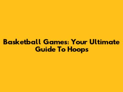 Basketball Games: Your Ultimate Guide To Hoops