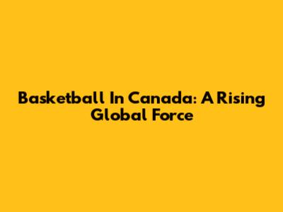 Basketball In Canada: A Rising Global Force