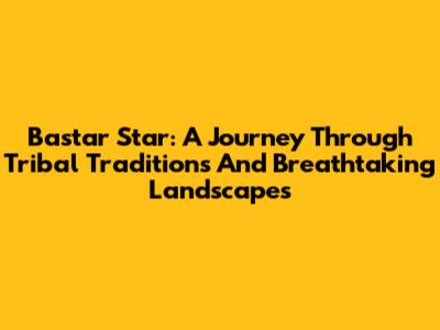 Bastar Star: A Journey Through Tribal Traditions And Breathtaking Landscapes