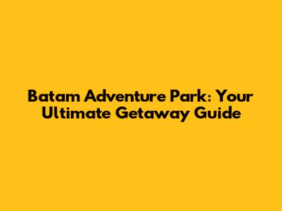Batam Adventure Park: Your Ultimate Getaway Guide