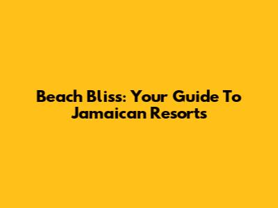 Beach Bliss: Your Guide To Jamaican Resorts