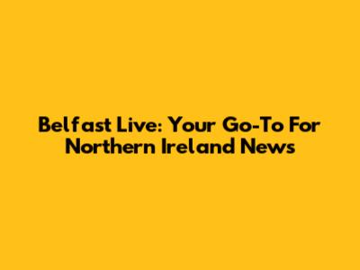 Belfast Live: Your Go-To For Northern Ireland News