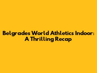 Belgrade's World Athletics Indoor: A Thrilling Recap