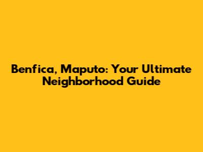 Benfica, Maputo: Your Ultimate Neighborhood Guide
