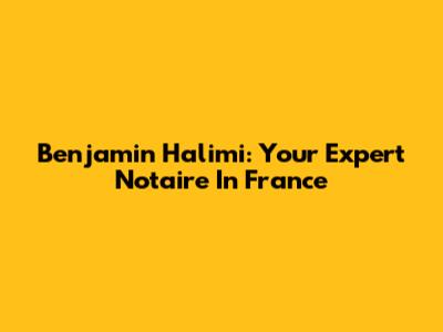 Benjamin Halimi: Your Expert Notaire In France