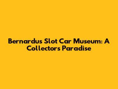 Bernardu's Slot Car Museum: A Collector's Paradise