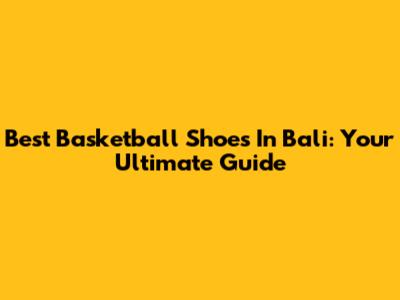 Best Basketball Shoes In Bali: Your Ultimate Guide