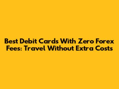 Best Debit Cards With Zero Forex Fees: Travel Without Extra Costs