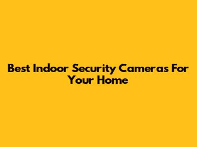 Best Indoor Security Cameras For Your Home