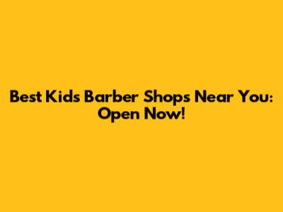 Best Kid's Barber Shops Near You: Open Now!