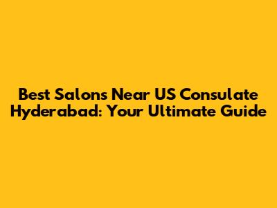 Best Salons Near US Consulate Hyderabad: Your Ultimate Guide